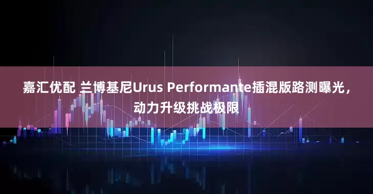 嘉汇优配 兰博基尼Urus Performante插混版路测曝光，动力升级挑战极限
