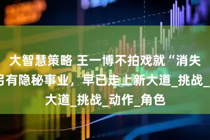 大智慧策略 王一博不拍戏就“消失”，背后另有隐秘事业，早已走上新大道_挑战_动作_角色