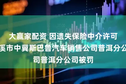 大赢家配资 因遗失保险中介许可证，玉溪市中冀斯巴鲁汽车销售公司普洱分公司被罚