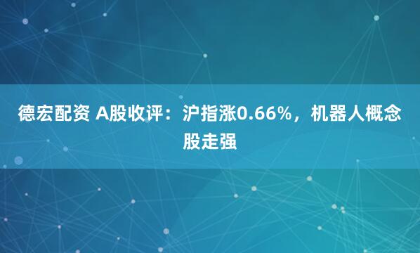 德宏配资 A股收评：沪指涨0.66%，机器人概念股走强