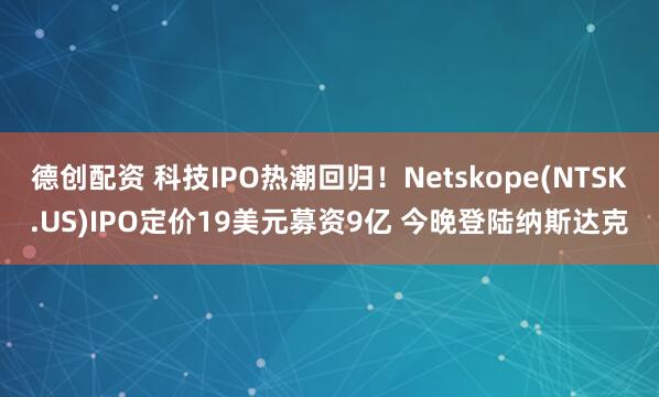 德创配资 科技IPO热潮回归！Netskope(NTSK.US)IPO定价19美元募资9亿 今晚登陆纳斯达克