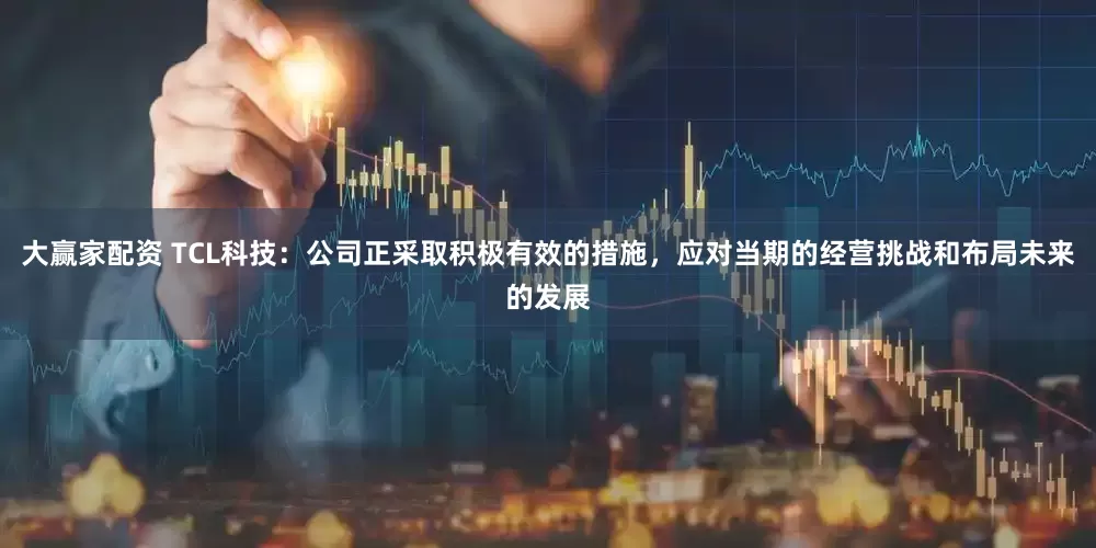 大赢家配资 TCL科技：公司正采取积极有效的措施，应对当期的经营挑战和布局未来的发展