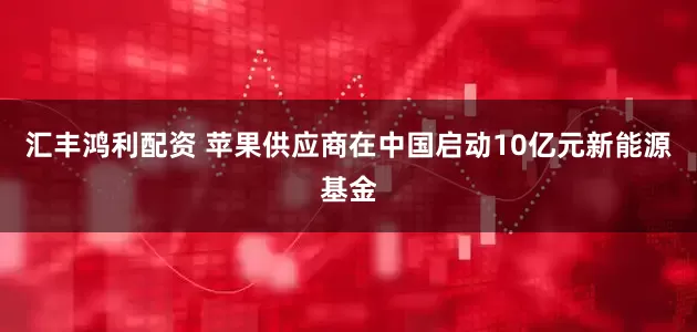 汇丰鸿利配资 苹果供应商在中国启动10亿元新能源基金