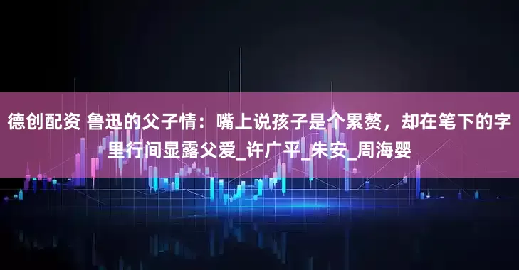 德创配资 鲁迅的父子情：嘴上说孩子是个累赘，却在笔下的字里行间显露父爱_许广平_朱安_周海婴