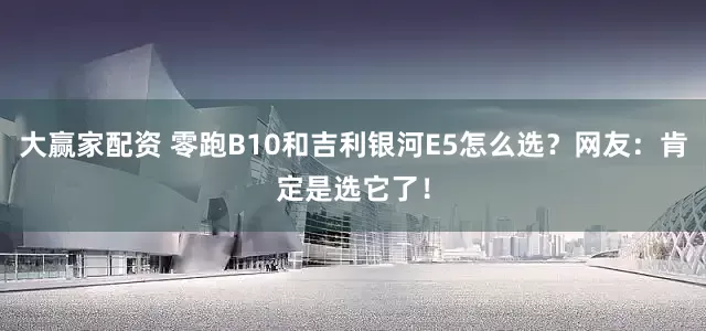 大赢家配资 零跑B10和吉利银河E5怎么选？网友：肯定是选它了！