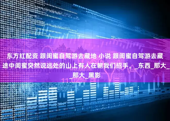 东方红配资 跟闺蜜自驾游去藏地 小说 跟闺蜜自驾游去藏地， 途中闺蜜突然说远处的山上有人在朝我们招手。_东西_那大_黑影