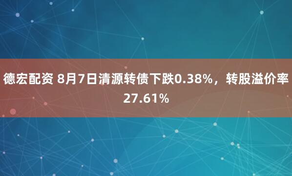 德宏配资 8月7日清源转债下跌0.38%，转股溢价率27.61%