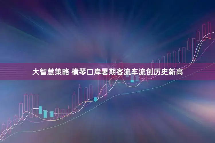 大智慧策略 横琴口岸暑期客流车流创历史新高