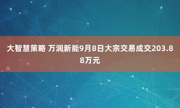 大智慧策略 万润新能9月8日大宗交易成交203.88万元