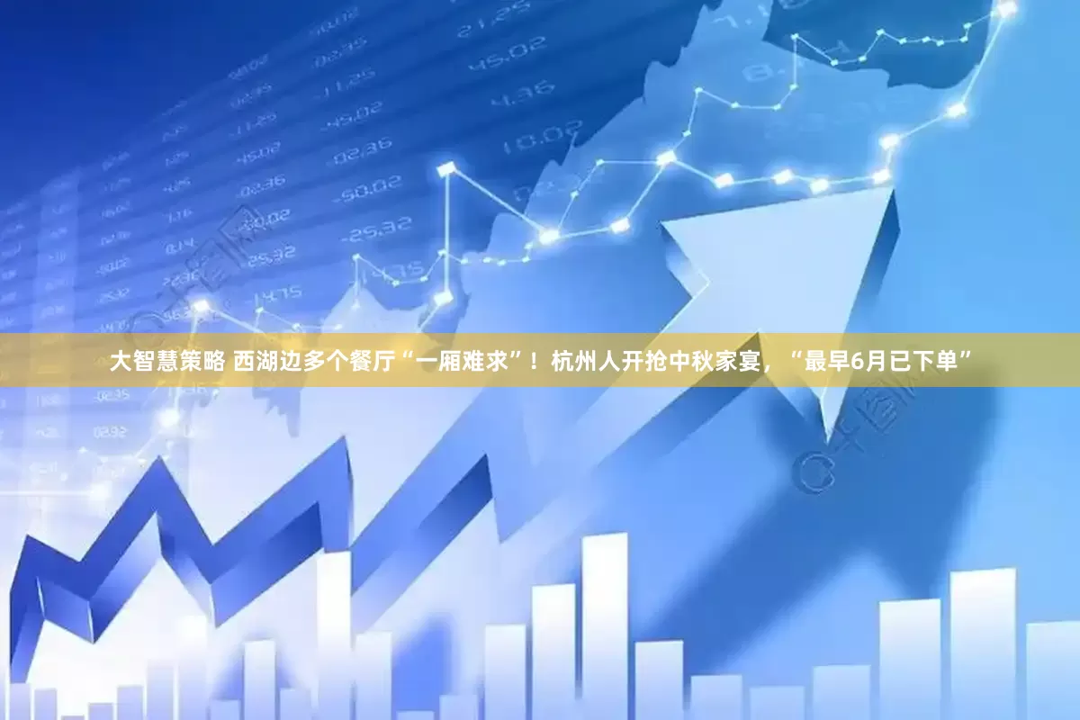 大智慧策略 西湖边多个餐厅“一厢难求”！杭州人开抢中秋家宴，“最早6月已下单”