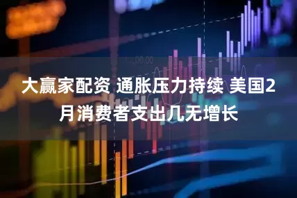 大赢家配资 通胀压力持续 美国2月消费者支出几无增长