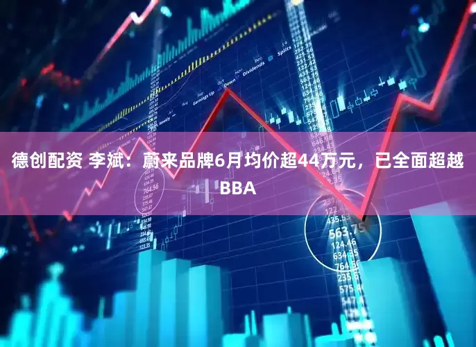 德创配资 李斌：蔚来品牌6月均价超44万元，已全面超越BBA
